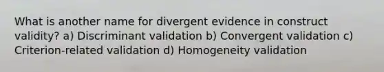 What is another name for divergent evidence in construct validity? a) Discriminant validation b) Convergent validation c) Criterion-related validation d) Homogeneity validation