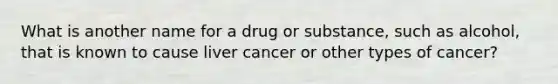 What is another name for a drug or substance, such as alcohol, that is known to cause liver cancer or other types of cancer?