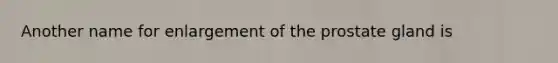 Another name for enlargement of the prostate gland is