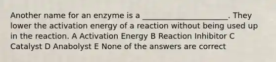 Another name for an enzyme is a ______________________. They lower the activation energy of a reaction without being used up in the reaction. A Activation Energy B Reaction Inhibitor C Catalyst D Anabolyst E None of the answers are correct