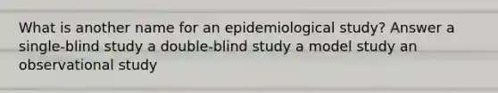 What is another name for an epidemiological study? Answer a single-blind study a double-blind study a model study an observational study