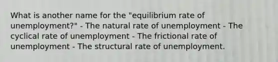 What is another name for the "equilibrium rate of unemployment?" - The natural rate of unemployment - The cyclical rate of unemployment - The frictional rate of unemployment - The structural rate of unemployment.