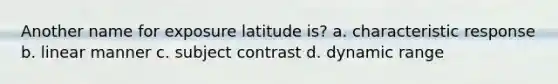 Another name for exposure latitude is? a. characteristic response b. linear manner c. subject contrast d. dynamic range