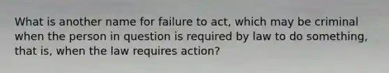 What is another name for failure to act, which may be criminal when the person in question is required by law to do something, that is, when the law requires action?