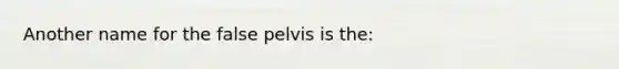 Another name for the false pelvis is the: