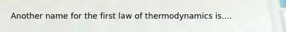 Another name for the first law of thermodynamics is....