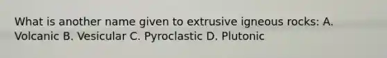 What is another name given to extrusive igneous rocks: A. Volcanic B. Vesicular C. Pyroclastic D. Plutonic