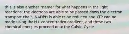 this is also another "name" for what happens in the light reactions; the electrons are able to be passed down the electron transport chain, NADPH is able to be reduced and ATP can be made using the H+ concentration gradient, and these two chemical energies proceed onto the Calvin Cycle