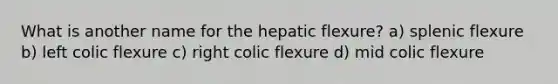 What is another name for the hepatic flexure? a) splenic flexure b) left colic flexure c) right colic flexure d) mid colic flexure