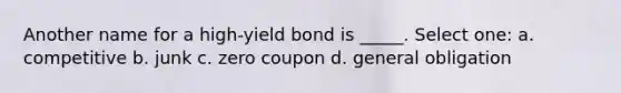 Another name for a high-yield bond is _____. Select one: a. competitive b. junk c. zero coupon d. general obligation