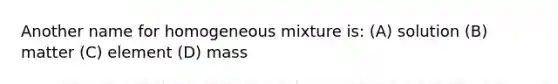 Another name for homogeneous mixture is: (A) solution (B) matter (C) element (D) mass