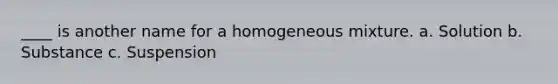 ____ is another name for a homogeneous mixture. a. Solution b. Substance c. Suspension