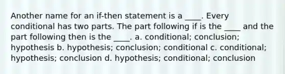 Another name for an if-then statement is a ____. Every conditional has two parts. The part following if is the ____ and the part following then is the ____. a. conditional; conclusion; hypothesis b. hypothesis; conclusion; conditional c. conditional; hypothesis; conclusion d. hypothesis; conditional; conclusion