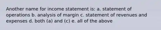 Another name for <a href='https://www.questionai.com/knowledge/kCPMsnOwdm-income-statement' class='anchor-knowledge'>income statement</a> is: a. statement of operations b. analysis of margin c. statement of revenues and expenses d. both (a) and (c) e. all of the above