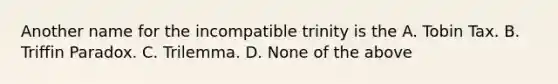 Another name for the incompatible trinity is the A. Tobin Tax. B. Triffin Paradox. C. Trilemma. D. None of the above