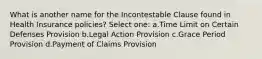 What is another name for the Incontestable Clause found in Health Insurance policies? Select one: a.Time Limit on Certain Defenses Provision b.Legal Action Provision c.Grace Period Provision d.Payment of Claims Provision