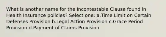 What is another name for the Incontestable Clause found in Health Insurance policies? Select one: a.Time Limit on Certain Defenses Provision b.Legal Action Provision c.Grace Period Provision d.Payment of Claims Provision