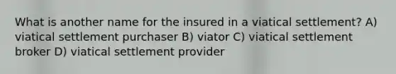 What is another name for the insured in a viatical settlement? A) viatical settlement purchaser B) viator C) viatical settlement broker D) viatical settlement provider