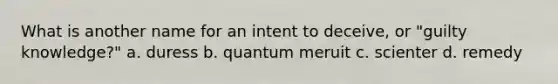 What is another name for an intent to deceive, or "guilty knowledge?" a. duress b. quantum meruit c. scienter d. remedy