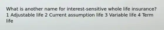 What is another name for interest-sensitive whole life insurance? 1 Adjustable life 2 Current assumption life 3 Variable life 4 Term life