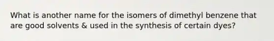 What is another name for the isomers of dimethyl benzene that are good solvents & used in the synthesis of certain dyes?