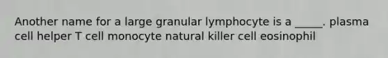 Another name for a large granular lymphocyte is a _____. plasma cell helper T cell monocyte natural killer cell eosinophil