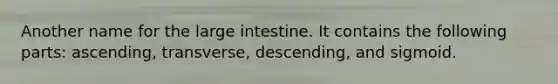 Another name for the large intestine. It contains the following parts: ascending, transverse, descending, and sigmoid.