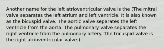 Another name for the left atrioventricular valve is the (The mitral valve separates the left atrium and left ventricle. It is also known as the bicuspid valve. The aortic valve separates the left ventricle from the aorta. The pulmonary valve separates the right ventricle from the pulmonary artery. The tricuspid valve is the right atrioventricular valve.)