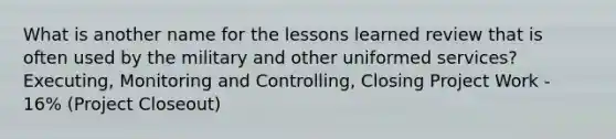 What is another name for the lessons learned review that is often used by the military and other uniformed services? Executing, Monitoring and Controlling, Closing Project Work - 16% (Project Closeout)