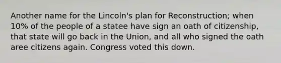 Another name for the Lincoln's plan for Reconstruction; when 10% of the people of a statee have sign an oath of citizenship, that state will go back in the Union, and all who signed the oath aree citizens again. Congress voted this down.