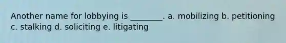 Another name for lobbying is ________. a. mobilizing b. petitioning c. stalking d. soliciting e. litigating