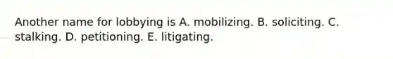 Another name for lobbying is A. mobilizing. B. soliciting. C. stalking. D. petitioning. E. litigating.