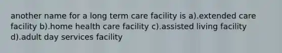 another name for a long term care facility is a).extended care facility b).home health care facility c).assisted living facility d).adult day services facility