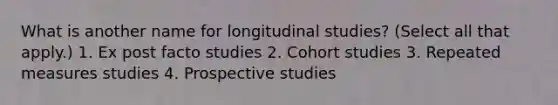 What is another name for longitudinal studies? (Select all that apply.) 1. Ex post facto studies 2. Cohort studies 3. Repeated measures studies 4. Prospective studies