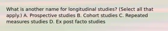 What is another name for longitudinal studies? (Select all that apply.) A. Prospective studies B. Cohort studies C. Repeated measures studies D. Ex post facto studies