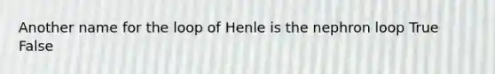 Another name for the loop of Henle is the nephron loop True False