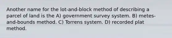 Another name for the lot-and-block method of describing a parcel of land is the A) government survey system. B) metes-and-bounds method. C) Torrens system. D) recorded plat method.