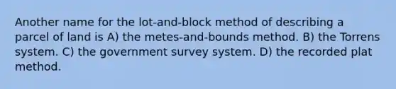 Another name for the lot-and-block method of describing a parcel of land is A) the metes-and-bounds method. B) the Torrens system. C) the government survey system. D) the recorded plat method.