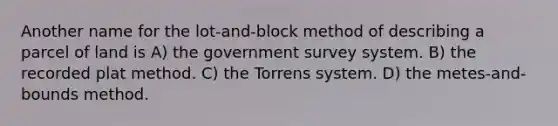 Another name for the lot-and-block method of describing a parcel of land is A) the government survey system. B) the recorded plat method. C) the Torrens system. D) the metes-and-bounds method.