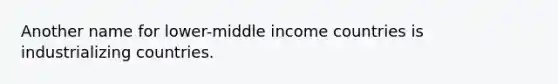 Another name for lower-middle income countries is industrializing countries.