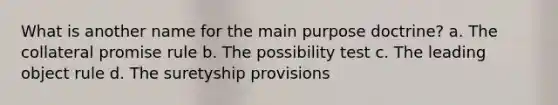 What is another name for the main purpose doctrine? a. The collateral promise rule b. The possibility test c. The leading object rule d. The suretyship provisions