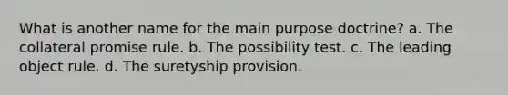 What is another name for the main purpose doctrine? a. The collateral promise rule. b. The possibility test. c. The leading object rule. d. The suretyship provision.