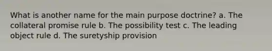 What is another name for the main purpose doctrine? a. The collateral promise rule b. The possibility test c. The leading object rule d. The suretyship provision