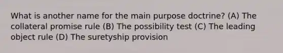 What is another name for the main purpose doctrine? (A) The collateral promise rule (B) The possibility test (C) The leading object rule (D) The suretyship provision