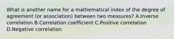 What is another name for a mathematical index of the degree of agreement (or association) between two measures? A.Inverse correlation B.Correlation coefficient C.Positive correlation D.Negative correlation