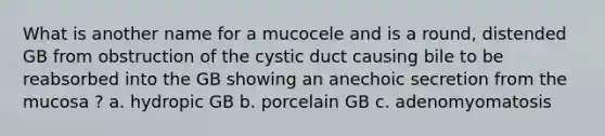 What is another name for a mucocele and is a round, distended GB from obstruction of the cystic duct causing bile to be reabsorbed into the GB showing an anechoic secretion from the mucosa ? a. hydropic GB b. porcelain GB c. adenomyomatosis