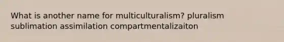 What is another name for multiculturalism? pluralism sublimation assimilation compartmentalizaiton