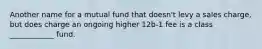 Another name for a mutual fund that doesn't levy a sales charge, but does charge an ongoing higher 12b-1 fee is a class ____________ fund.