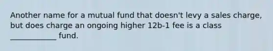 Another name for a mutual fund that doesn't levy a sales charge, but does charge an ongoing higher 12b-1 fee is a class ____________ fund.