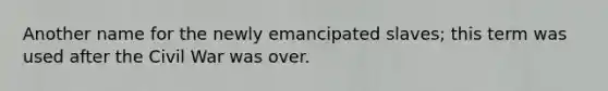 Another name for the newly emancipated slaves; this term was used after the Civil War was over.